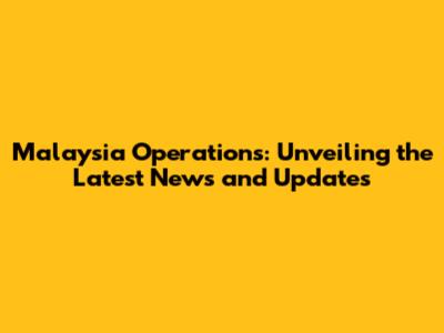 Malaysia Operations: Unveiling the Latest News and Updates