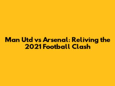Man Utd vs Arsenal: Reliving the 2021 Football Clash