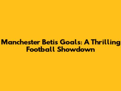 Manchester Betis Goals: A Thrilling Football Showdown