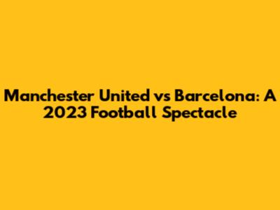 Manchester United vs Barcelona: A 2023 Football Spectacle