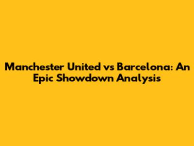 Manchester United vs Barcelona: An Epic Showdown Analysis