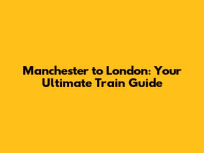 Manchester to London: Your Ultimate Train Guide