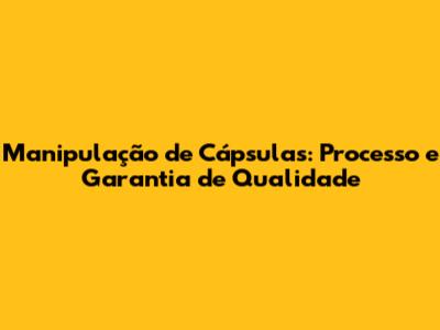 Manipulação de Cápsulas: Processo e Garantia de Qualidade