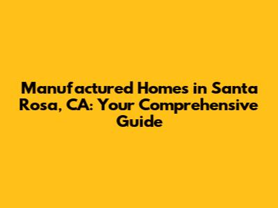 Manufactured Homes in Santa Rosa, CA: Your Comprehensive Guide