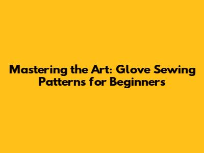 Mastering the Art: Glove Sewing Patterns for Beginners