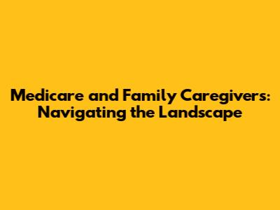 Medicare and Family Caregivers: Navigating the Landscape
