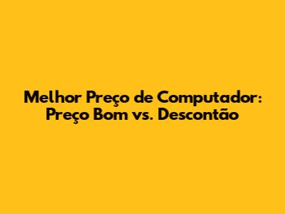 Melhor Preço de Computador: Preço Bom vs. Descontão