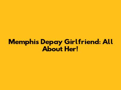 Memphis Depay Girlfriend: All About Her!