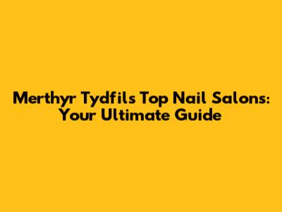 Merthyr Tydfil's Top Nail Salons: Your Ultimate Guide