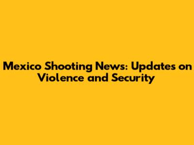 Mexico Shooting News: Updates on Violence and Security