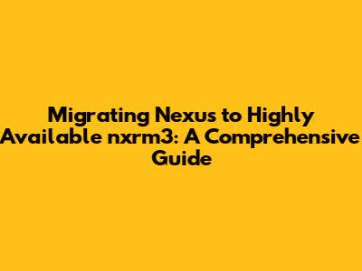 Migrating Nexus to Highly Available nxrm3: A Comprehensive Guide