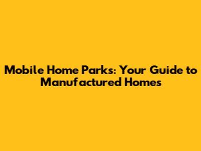 Mobile Home Parks: Your Guide to Manufactured Homes
