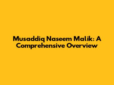 Musaddiq Naseem Malik: A Comprehensive Overview