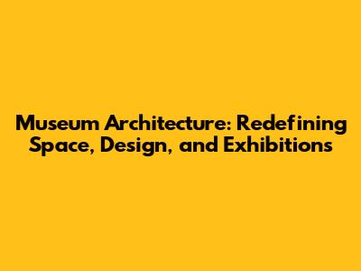 Museum Architecture: Redefining Space, Design, and Exhibitions