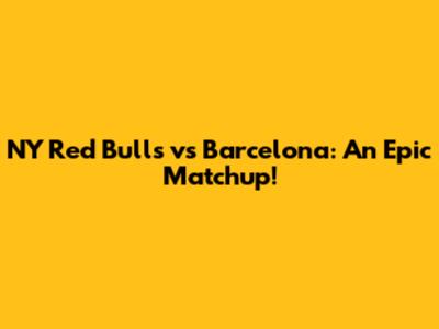 NY Red Bulls vs Barcelona: An Epic Matchup!