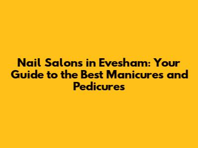 Nail Salons in Evesham: Your Guide to the Best Manicures and Pedicures