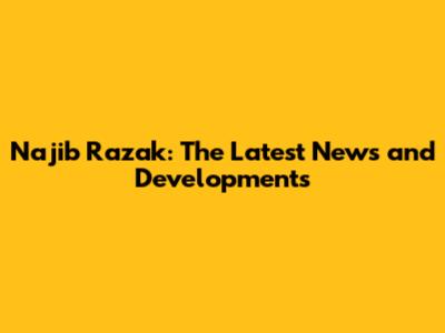 Najib Razak: The Latest News and Developments