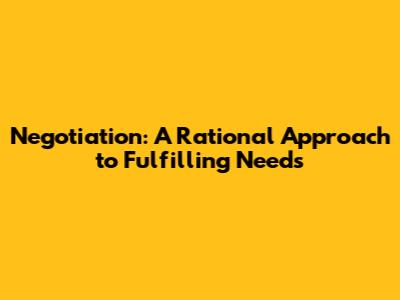 Negotiation: A Rational Approach to Fulfilling Needs
