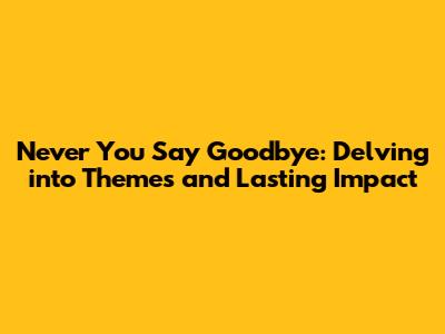 Never You Say Goodbye: Delving into Themes and Lasting Impact