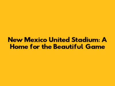 New Mexico United Stadium: A Home for the Beautiful Game