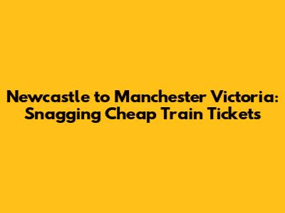 Newcastle to Manchester Victoria: **Snagging Cheap Train Tickets**