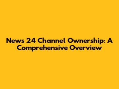 News 24 Channel Ownership: A Comprehensive Overview