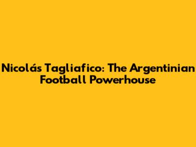 Nicolás Tagliafico: The Argentinian Football Powerhouse