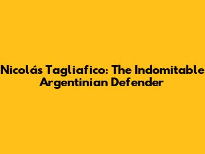 Nicolás Tagliafico: The Indomitable Argentinian Defender