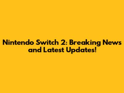 Nintendo Switch 2: Breaking News and Latest Updates!