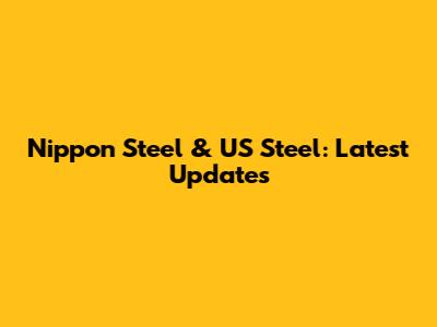 Nippon Steel & US Steel: Latest Updates