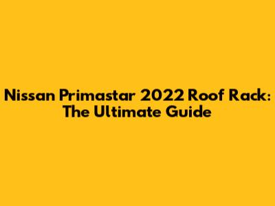 Nissan Primastar 2022 Roof Rack: The Ultimate Guide