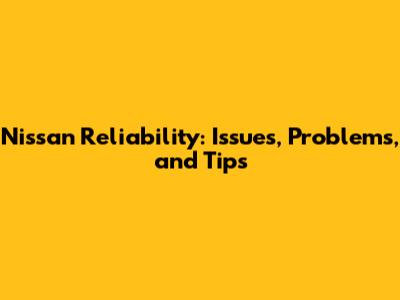 Nissan Reliability: Issues, Problems, and Tips