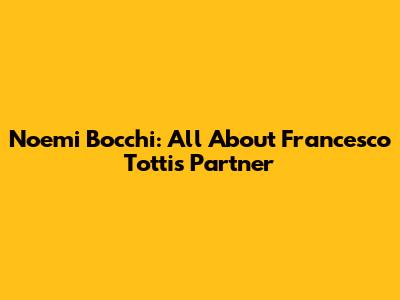 Noemi Bocchi: All About Francesco Totti's Partner