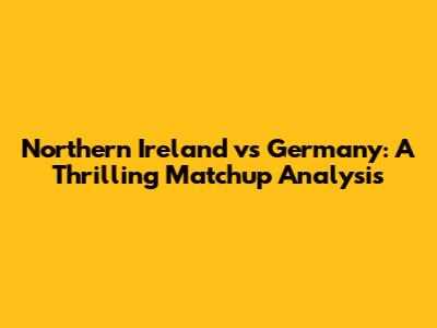 Northern Ireland vs Germany: A Thrilling Matchup Analysis