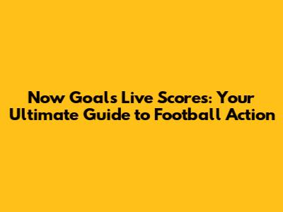 Now Goals Live Scores: Your Ultimate Guide to Football Action