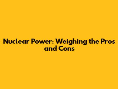Nuclear Power: Weighing the Pros and Cons