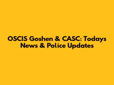 OSCIS Goshen & CASC: Today's News & Police Updates
