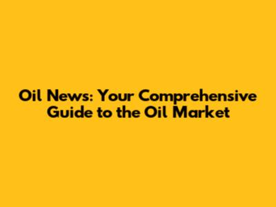 Oil News: Your Comprehensive Guide to the Oil Market