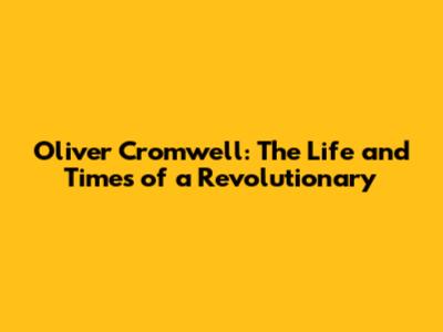 Oliver Cromwell: The Life and Times of a Revolutionary