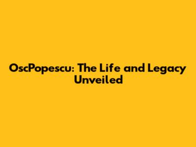OscPopescu: The Life and Legacy Unveiled