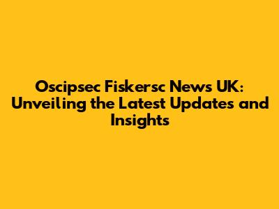 Oscipsec Fiskersc News UK: Unveiling the Latest Updates and Insights