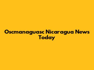 Oscmanaguasc Nicaragua News Today