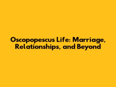 Oscopopescu's Life: Marriage, Relationships, and Beyond