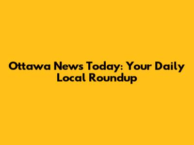 Ottawa News Today: Your Daily Local Roundup