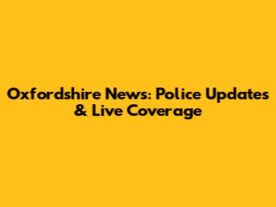 Oxfordshire News: Police Updates & Live Coverage