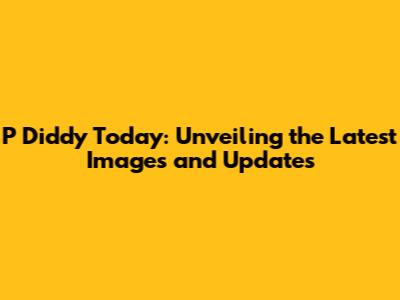 P Diddy Today: Unveiling the Latest Images and Updates