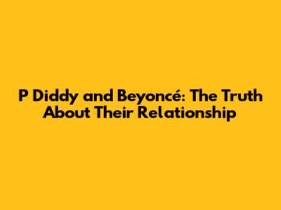 P Diddy and Beyoncé: The Truth About Their Relationship
