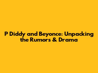 P Diddy and Beyonce: Unpacking the Rumors & Drama