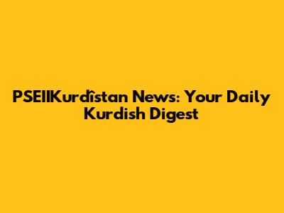 PSEIIKurdîstan News: Your Daily Kurdish Digest