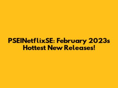 PSEINetflixSE: February 2023's Hottest New Releases!